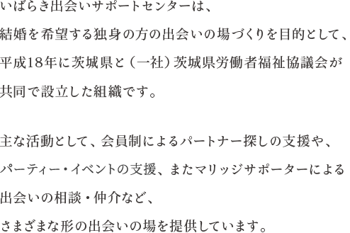 いばらき出会いサポートセンターは、結婚を希望する独身の方の出会いの場づくりを目的として、平成18年に茨城県と（一社）茨城県労働者福祉協議会が共同で設立した組織です。　 主な活動として、会員制によるパートナー探しの支援や、ふれあいパーティーの開催、またマリッジサポーターによる出会いの相談・仲介など、さまざまな形の出会いの場を提供しています。