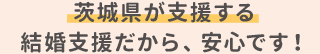 茨城県が支援する結婚支援だから、安心です！