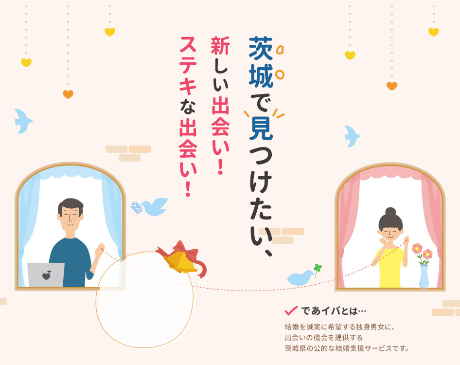 茨城で見つけたい、新しい出会い!ステキな出会い! であイバとは、結婚を誠実に希望する独身男女に、出会いの機会を提供する茨城県の公的な結婚支援サービスです。