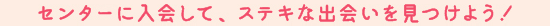 センターに入会して、ステキな出会いを見つけよう！